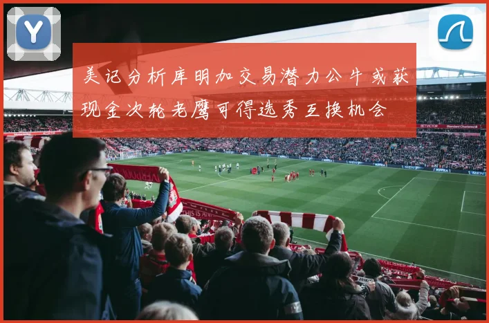 美记分析库明加交易潜力公牛或获现金次轮老鹰可得选秀互换机会