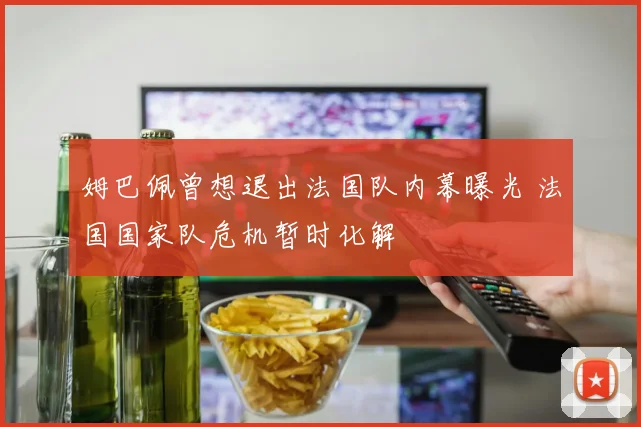 姆巴佩曾想退出法国队内幕曝光 法国国家队危机暂时化解