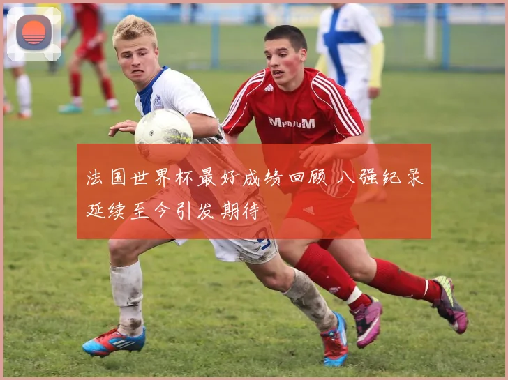 法国世界杯最好成绩回顾 八强纪录延续至今引发期待