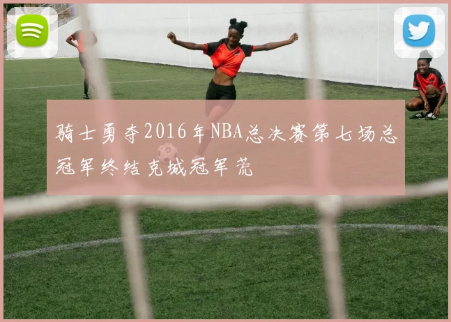骑士勇夺2016年NBA总决赛第七场总冠军终结克城冠军荒