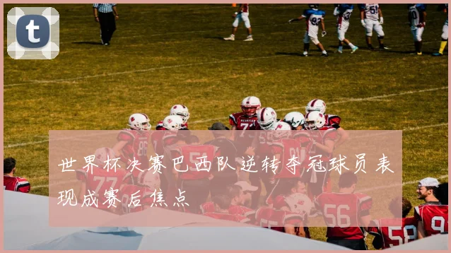 世界杯决赛巴西队逆转夺冠球员表现成赛后焦点