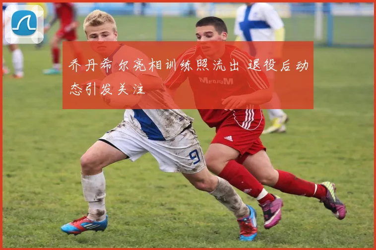 乔丹希尔亮相训练照流出 退役后动态引发关注