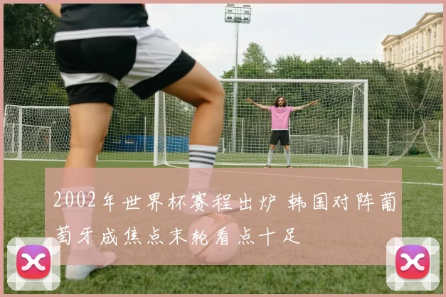 2002年世界杯赛程出炉 韩国对阵葡萄牙成焦点末轮看点十足