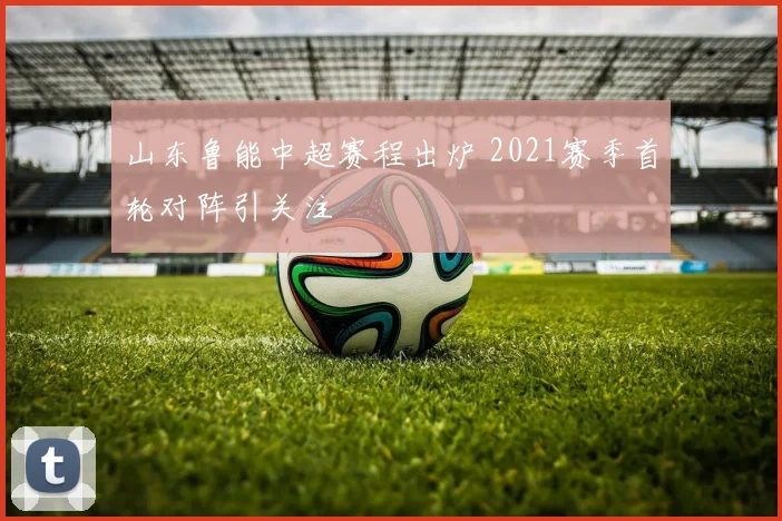 山东鲁能中超赛程出炉 2021赛季首轮对阵引关注