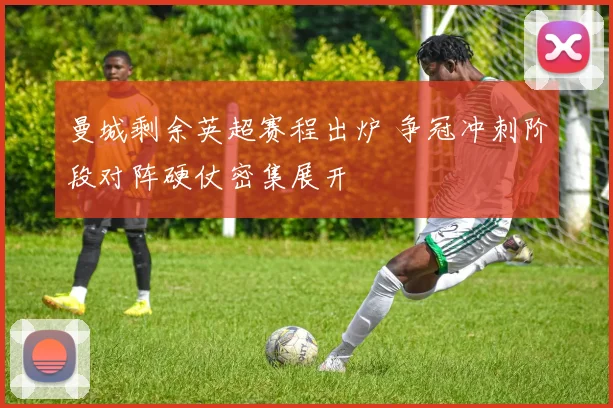 曼城剩余英超赛程出炉 争冠冲刺阶段对阵硬仗密集展开