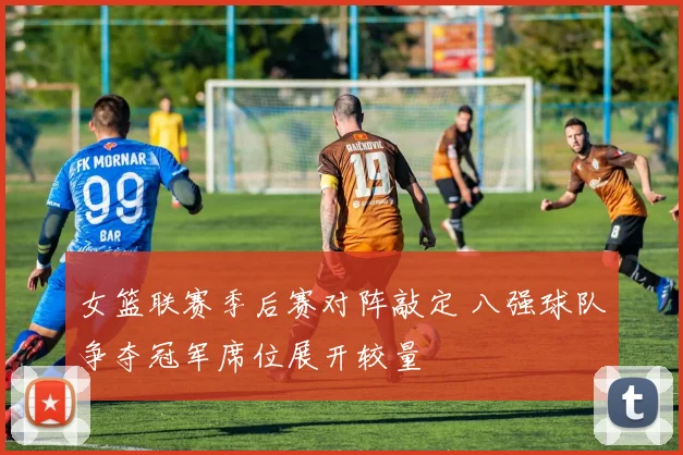 女篮联赛季后赛对阵敲定 八强球队争夺冠军席位展开较量
