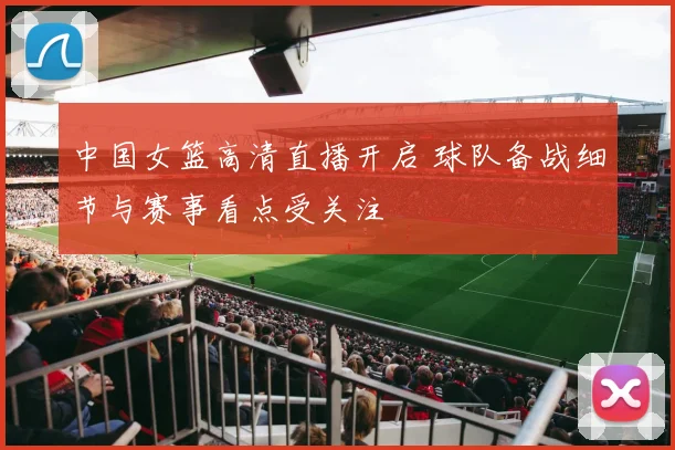 中国女篮高清直播开启 球队备战细节与赛事看点受关注