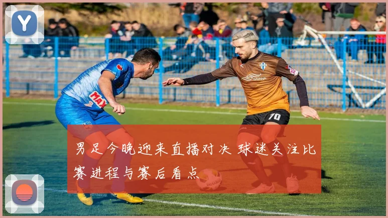 男足今晚迎来直播对决 球迷关注比赛进程与赛后看点