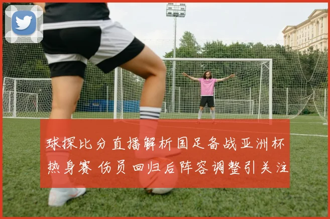 球探比分直播解析国足备战亚洲杯热身赛 伤员回归后阵容调整引关注