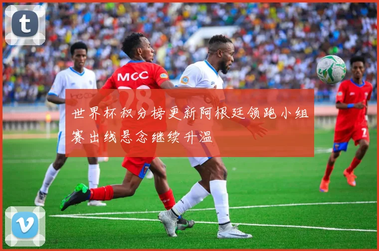 世界杯积分榜更新阿根廷领跑小组赛出线悬念继续升温