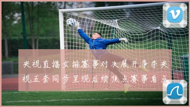 央视直播女排赛事对决展开争夺央视五套同步呈现后续焦点赛事看点