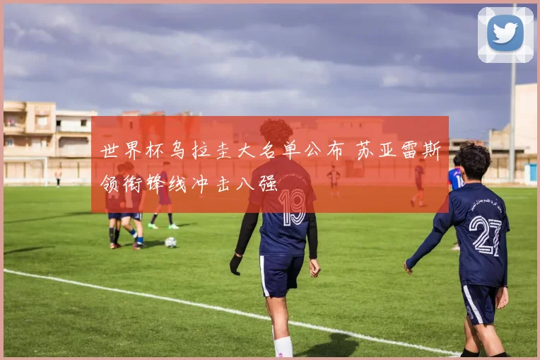 世界杯乌拉圭大名单公布 苏亚雷斯领衔锋线冲击八强
