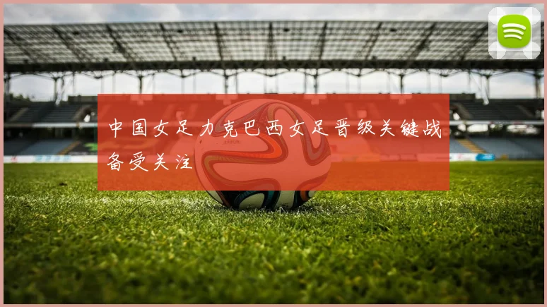 中国女足力克巴西女足晋级关键战备受关注