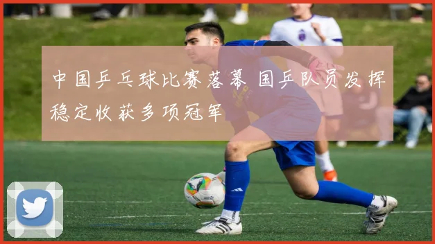 中国乒乓球比赛落幕 国乒队员发挥稳定收获多项冠军