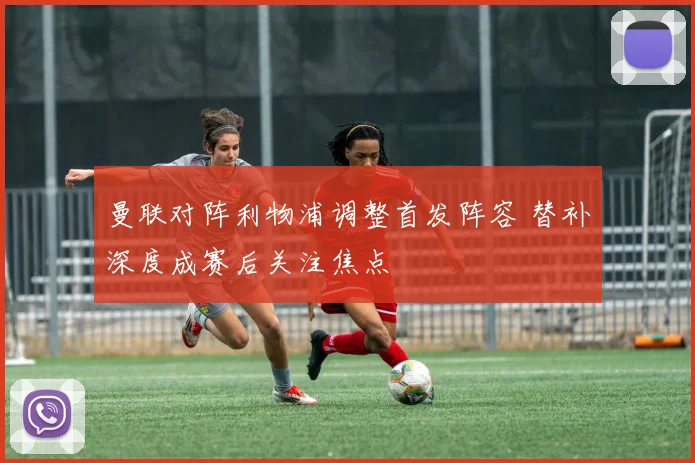 曼联对阵利物浦调整首发阵容 替补深度成赛后关注焦点