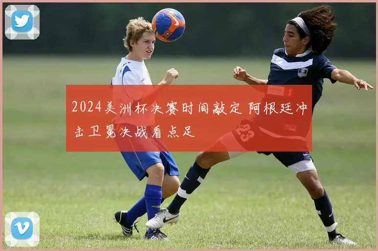 2024美洲杯决赛时间敲定 阿根廷冲击卫冕决战看点足