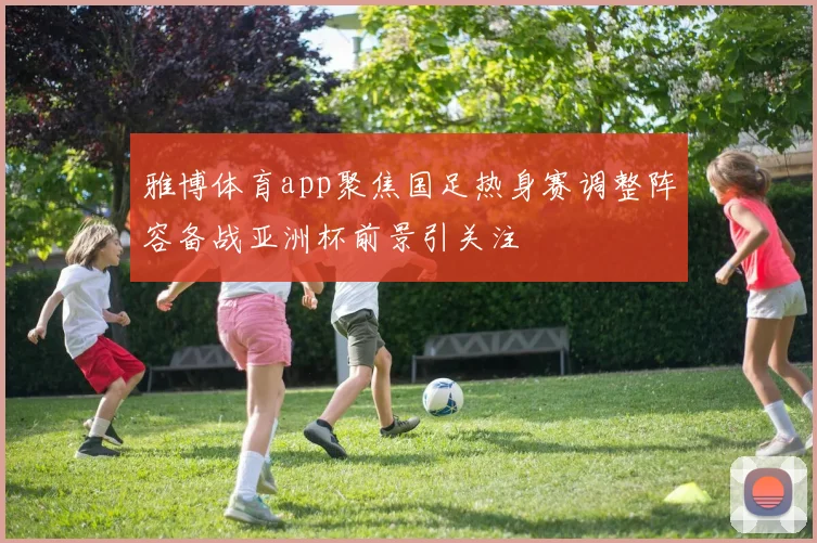 雅博体育app聚焦国足热身赛调整阵容备战亚洲杯前景引关注