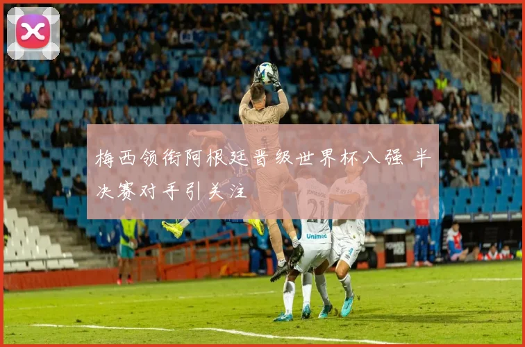 梅西领衔阿根廷晋级世界杯八强 半决赛对手引关注
