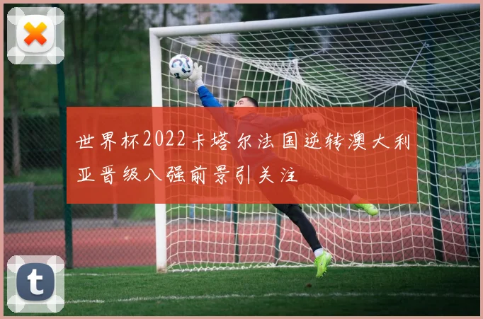 世界杯2022卡塔尔法国逆转澳大利亚晋级八强前景引关注