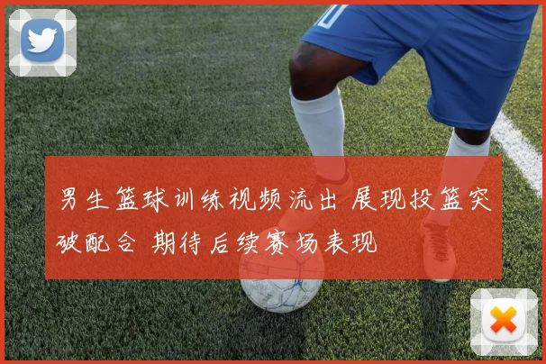 男生篮球训练视频流出 展现投篮突破配合 期待后续赛场表现