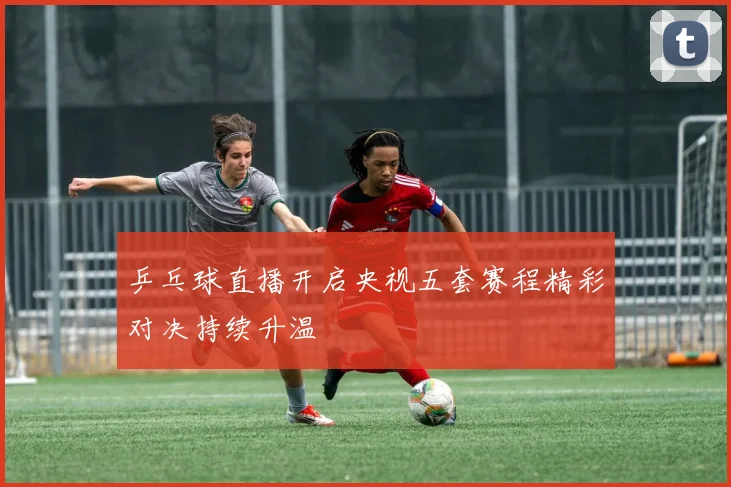 乒乓球直播开启央视五套赛程精彩对决持续升温