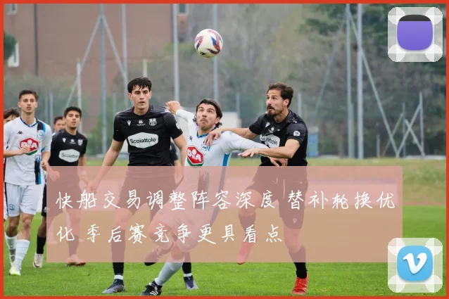 快船交易调整阵容深度 替补轮换优化 季后赛竞争更具看点