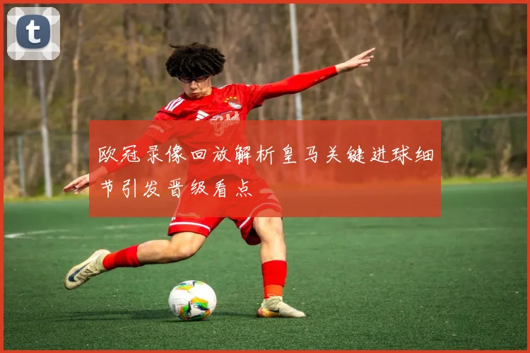 欧冠录像回放解析皇马关键进球细节引发晋级看点