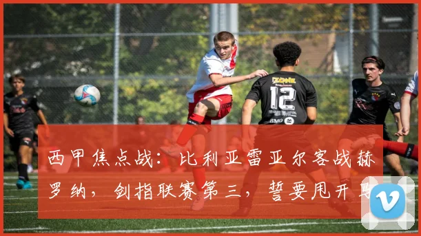 西甲焦点战：比利亚雷亚尔客战赫罗纳，剑指联赛第三，誓要甩开马竞！