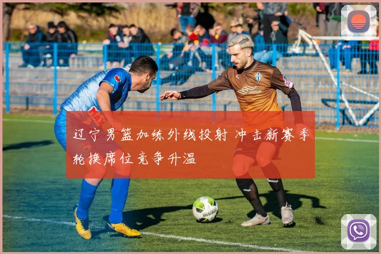 辽宁男篮加练外线投射 冲击新赛季轮换席位竞争升温