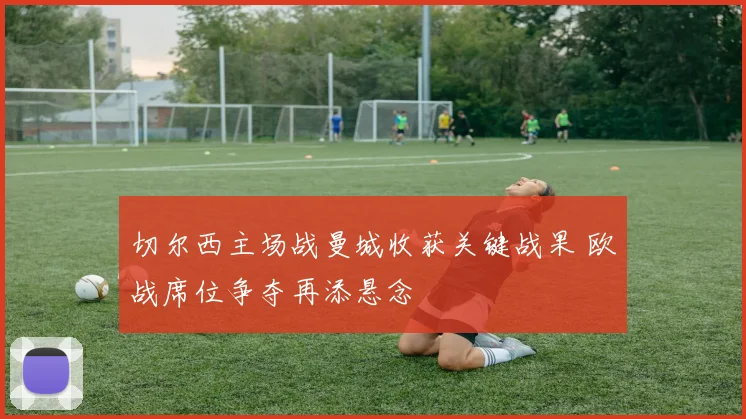 切尔西主场战曼城收获关键战果 欧战席位争夺再添悬念