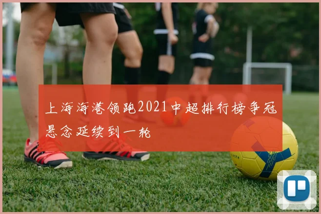 上海海港领跑2021中超排行榜争冠悬念延续到一轮