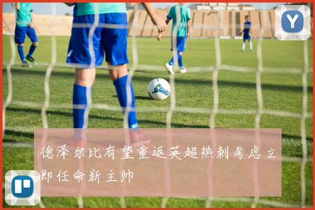 德泽尔比有望重返英超热刺考虑立即任命新主帅