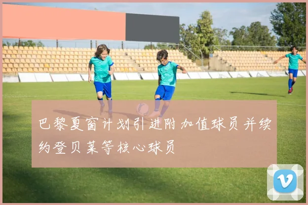 巴黎夏窗计划引进附加值球员并续约登贝莱等核心球员