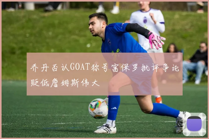 乔丹否认GOAT称号富保罗批评争论贬低詹姆斯伟大