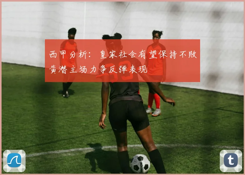 西甲分析：皇家社会有望保持不败黄潜主场力争反弹表现