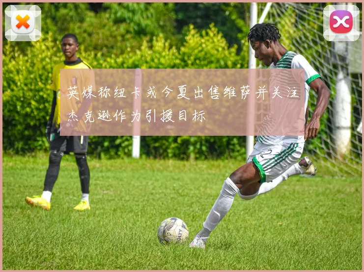 英媒称纽卡或今夏出售维萨并关注杰克逊作为引援目标