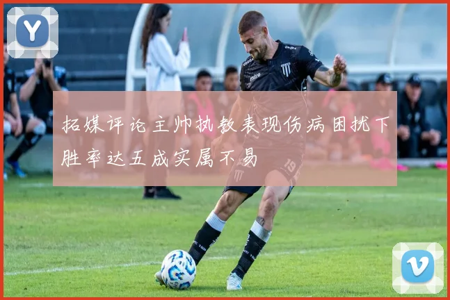 拓媒评论主帅执教表现伤病困扰下胜率达五成实属不易