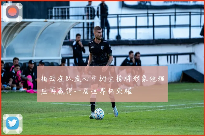 梅西在队友心中树立榜样形象他理应再赢得一届世界杯荣耀