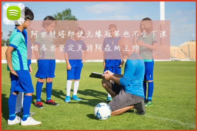 阿尔特塔即使无缘冠军也不会下课帕洛尔坚定支持阿森纳主帅
