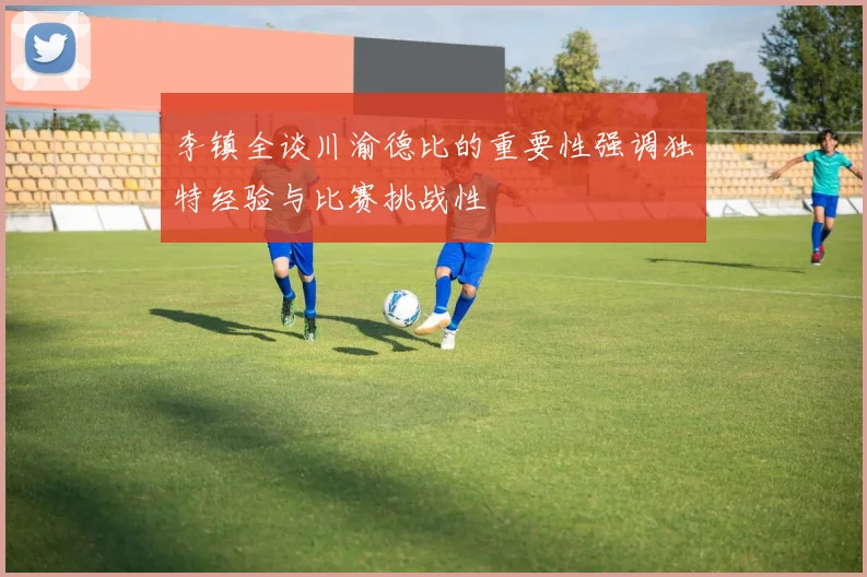 李镇全谈川渝德比的重要性强调独特经验与比赛挑战性