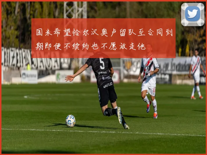 国米希望恰尔汉奥卢留队至合同到期即便不续约也不愿放走他