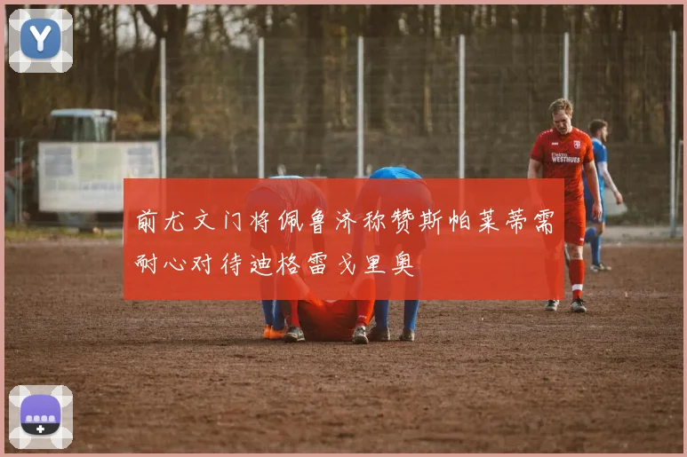 前尤文门将佩鲁济称赞斯帕莱蒂需耐心对待迪格雷戈里奥