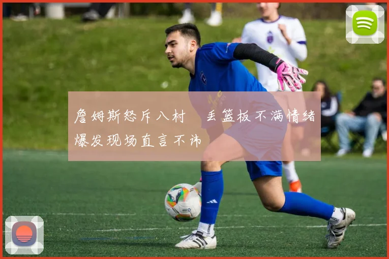 詹姆斯怒斥八村塁丢篮板不满情绪爆发现场直言不讳