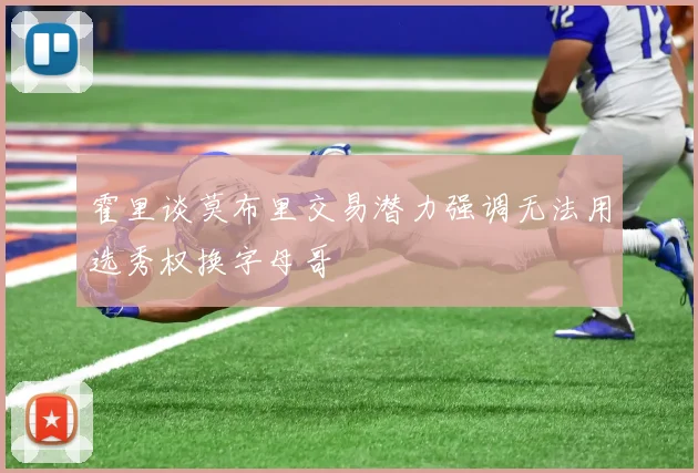 霍里谈莫布里交易潜力强调无法用选秀权换字母哥