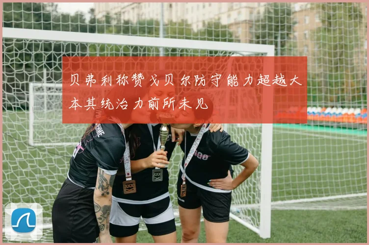贝弗利称赞戈贝尔防守能力超越大本其统治力前所未见