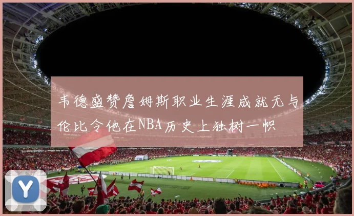 韦德盛赞詹姆斯职业生涯成就无与伦比令他在NBA历史上独树一帜