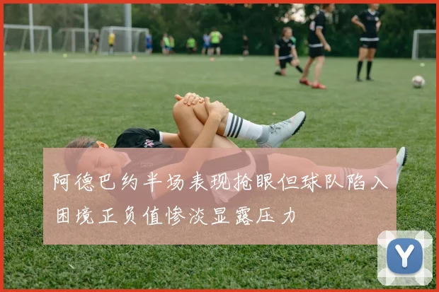 阿德巴约半场表现抢眼但球队陷入困境正负值惨淡显露压力