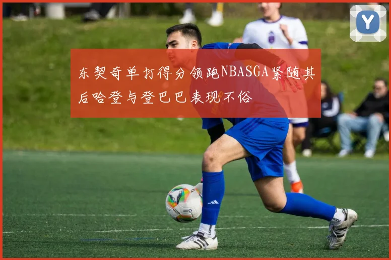 东契奇单打得分领跑NBASGA紧随其后哈登与登巴巴表现不俗