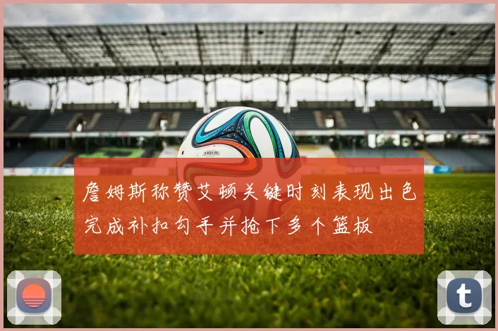 詹姆斯称赞艾顿关键时刻表现出色完成补扣勾手并抢下多个篮板