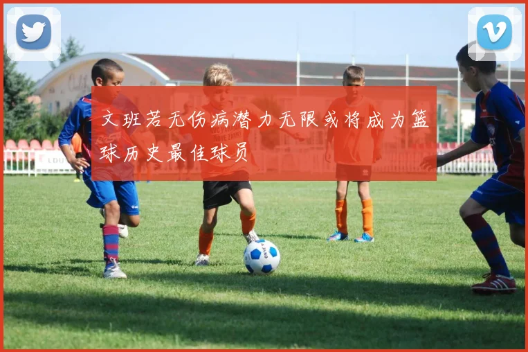 文班若无伤病潜力无限或将成为篮球历史最佳球员